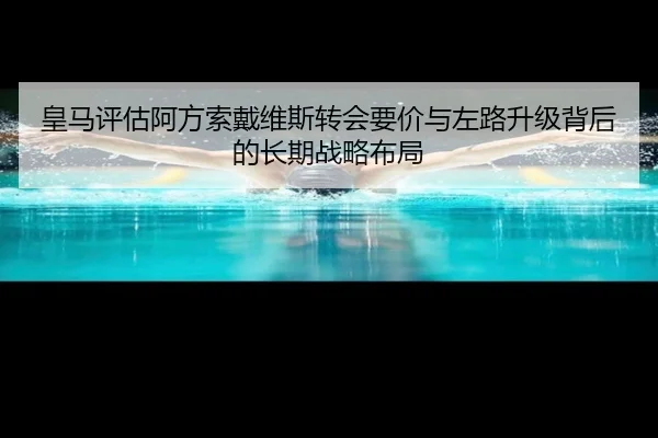 皇马评估阿方索戴维斯转会要价与左路升级背后的长期战略布局