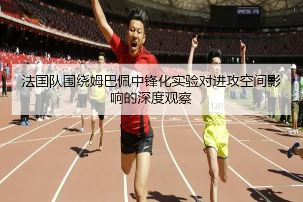 法国队围绕姆巴佩中锋化实验对进攻空间影响的深度观察
