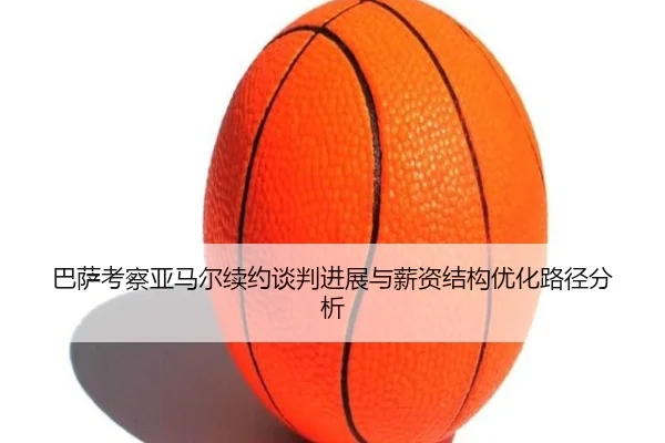 巴萨考察亚马尔续约谈判进展与薪资结构优化路径分析